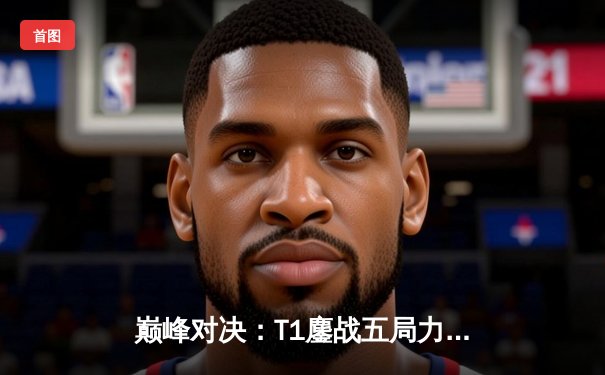 巅峰对决：T1鏖战五局力克GEN，Faker沙皇主宰决胜局挺进LCK决赛