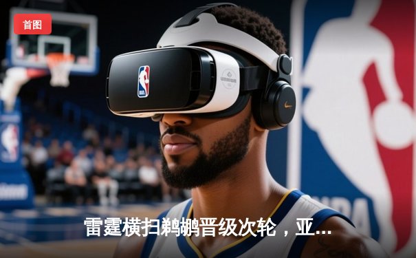 雷霆横扫鹈鹕晋级次轮，亚历山大29分主导攻防