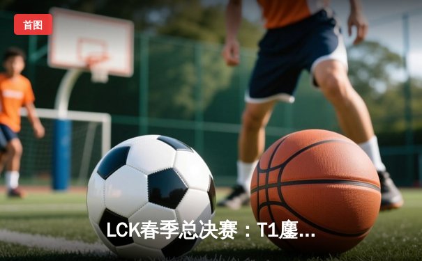 LCK春季总决赛：T1鏖战五局力克Gen.G，Faker斩获第十座联赛冠军奖杯
