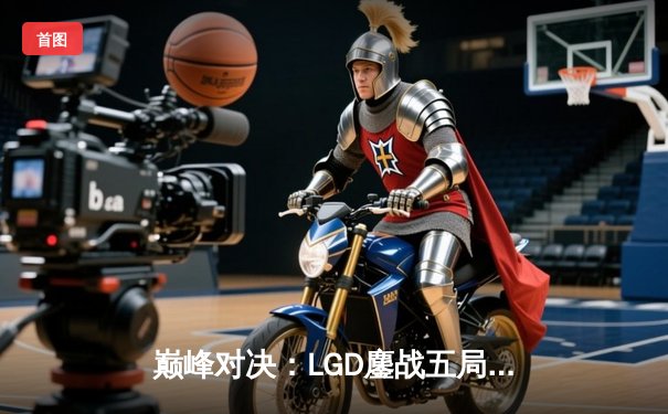 巅峰对决：LGD鏖战五局险胜TES，XiaoJi完美发挥斩获FMVP