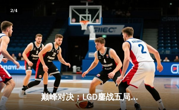 巅峰对决：LGD鏖战五局险胜TES，XiaoJi完美发挥斩获FMVP - 2