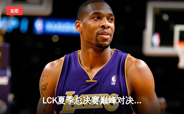 LCK夏季总决赛巅峰对决：T1让二追三逆袭GEN，Faker沙皇主宰天王山之战