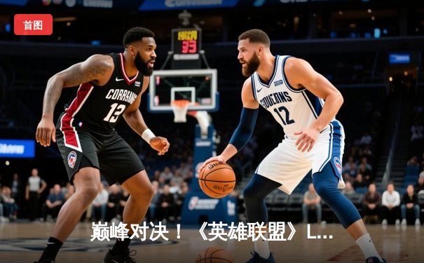 巅峰对决！《英雄联盟》LCK夏季总决赛T1让二追三逆袭GEN.G夺冠