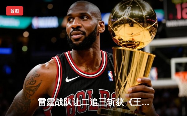 雷霆战队让二追三斩获《王者荣耀》世界邀请赛总冠军，打野选手雷神获FMVP