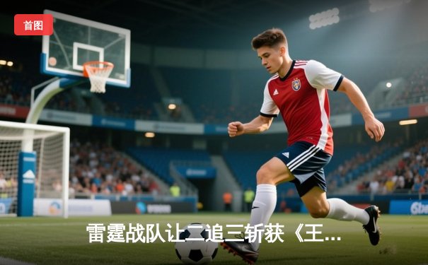 雷霆战队让二追三斩获《王者荣耀》世界邀请赛总冠军，打野选手雷神获FMVP